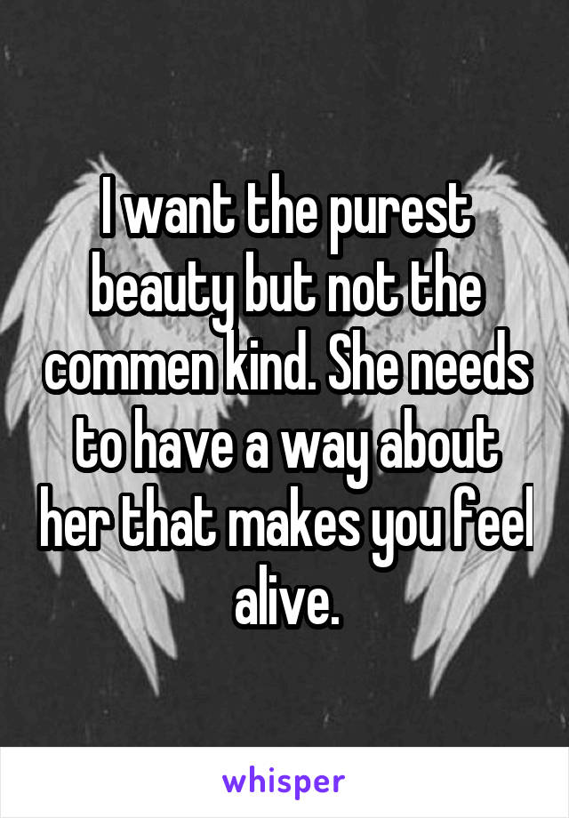 I want the purest beauty but not the commen kind. She needs to have a way about her that makes you feel alive.