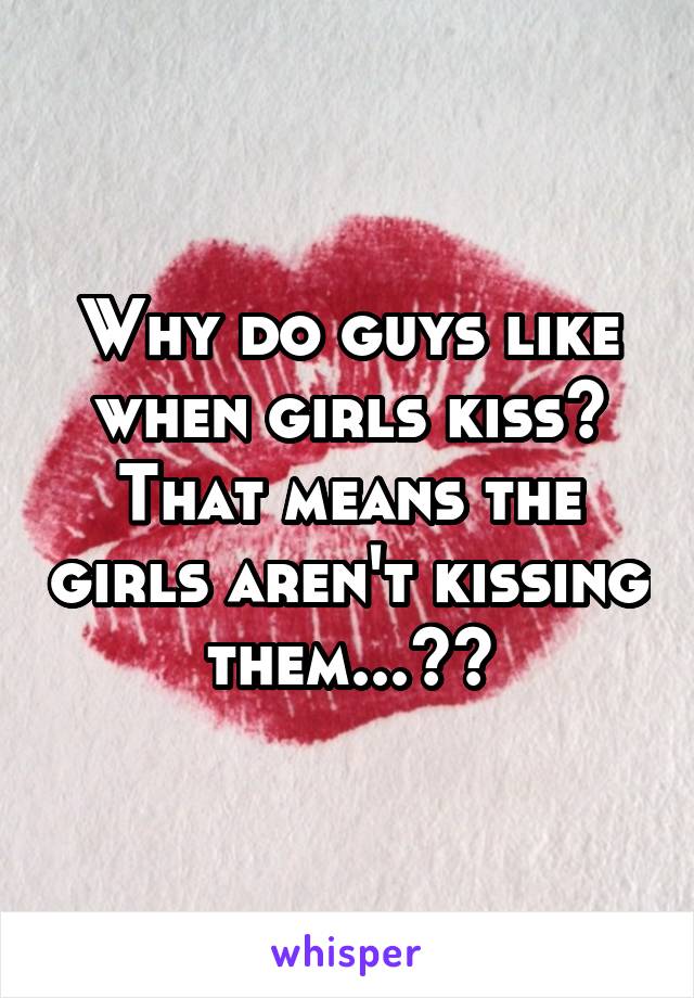 Why do guys like when girls kiss? That means the girls aren't kissing them...??