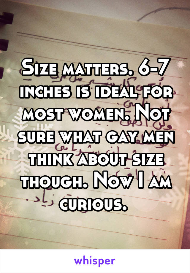 Size matters. 6-7 inches is ideal for most women. Not sure what gay men think about size though. Now I am curious. 