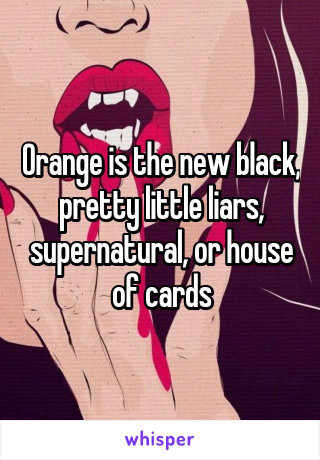 Orange is the new black, pretty little liars, supernatural, or house of cards