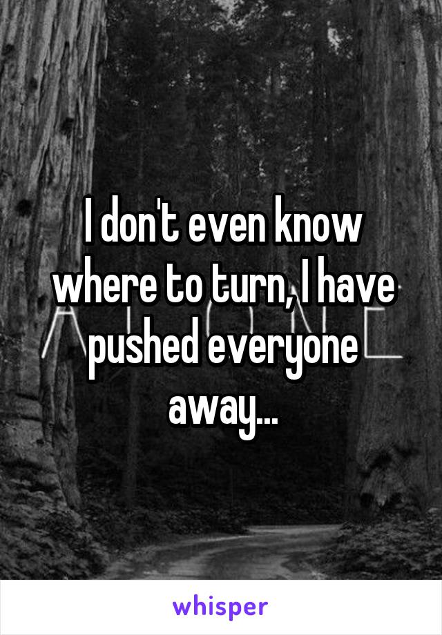 I don't even know where to turn, I have pushed everyone away...