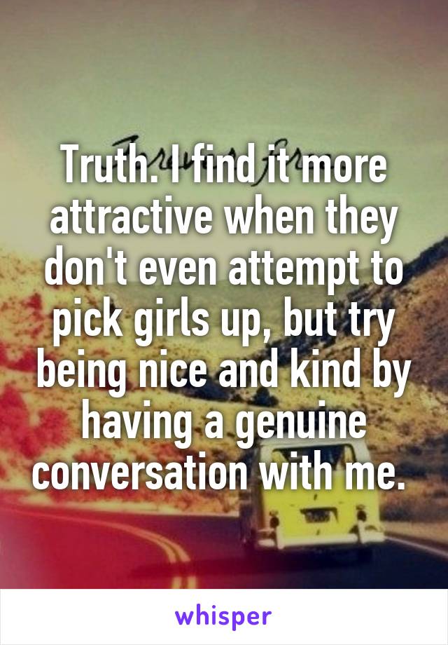 Truth. I find it more attractive when they don't even attempt to pick girls up, but try being nice and kind by having a genuine conversation with me. 