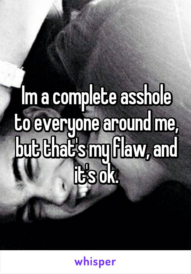 Im a complete asshole to everyone around me, but that's my flaw, and it's ok.