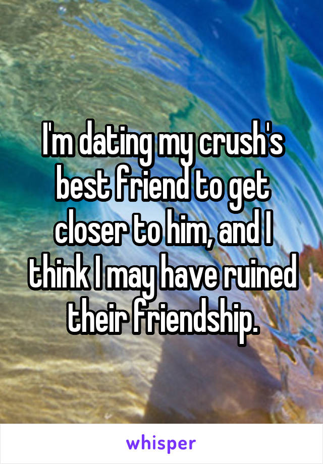 I'm dating my crush's best friend to get closer to him, and I think I may have ruined their friendship.