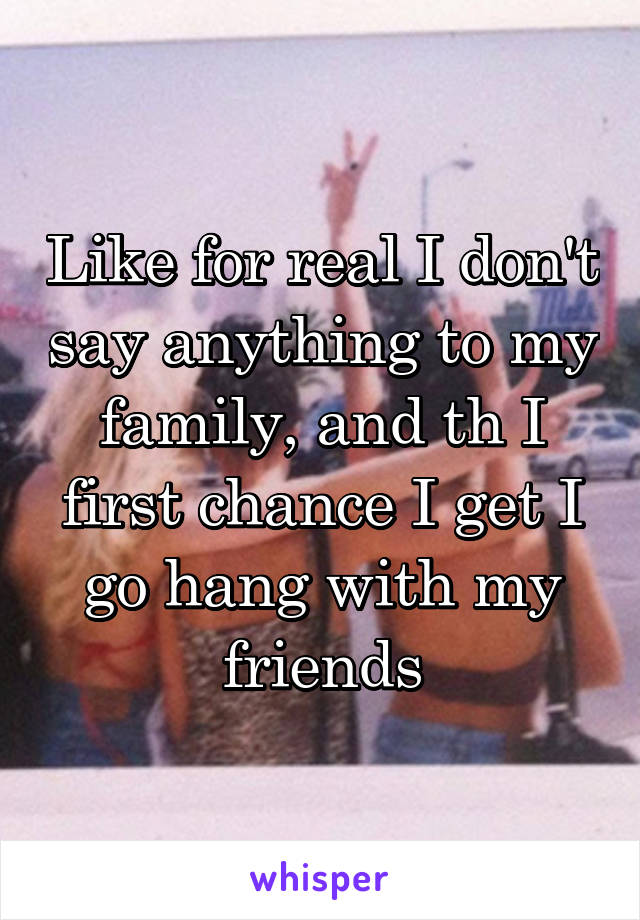Like for real I don't say anything to my family, and th I first chance I get I go hang with my friends