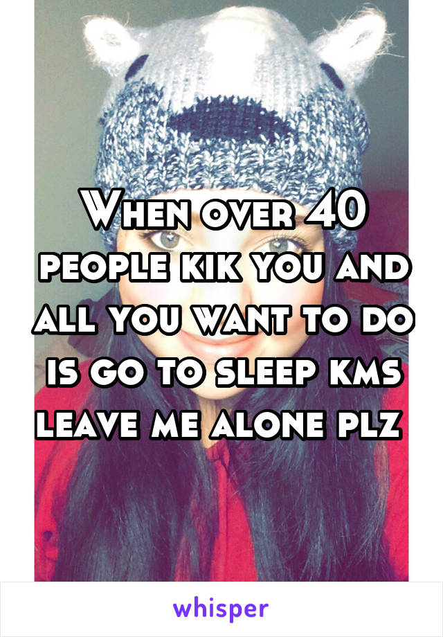 When over 40 people kik you and all you want to do is go to sleep kms leave me alone plz 