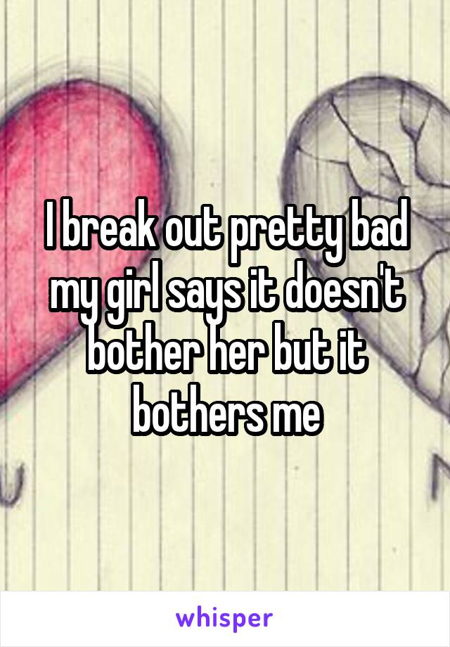 I break out pretty bad my girl says it doesn't bother her but it bothers me