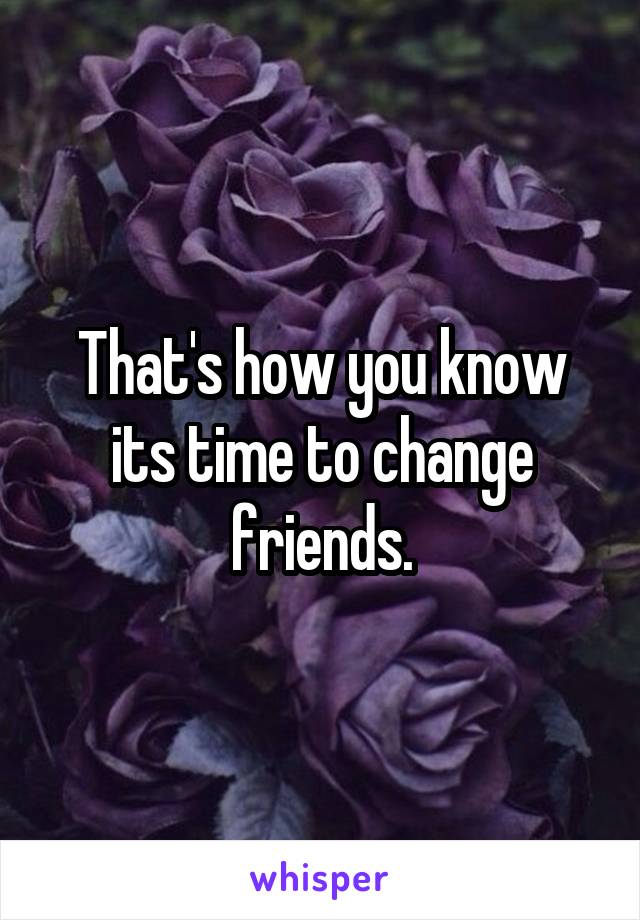 That's how you know its time to change friends.