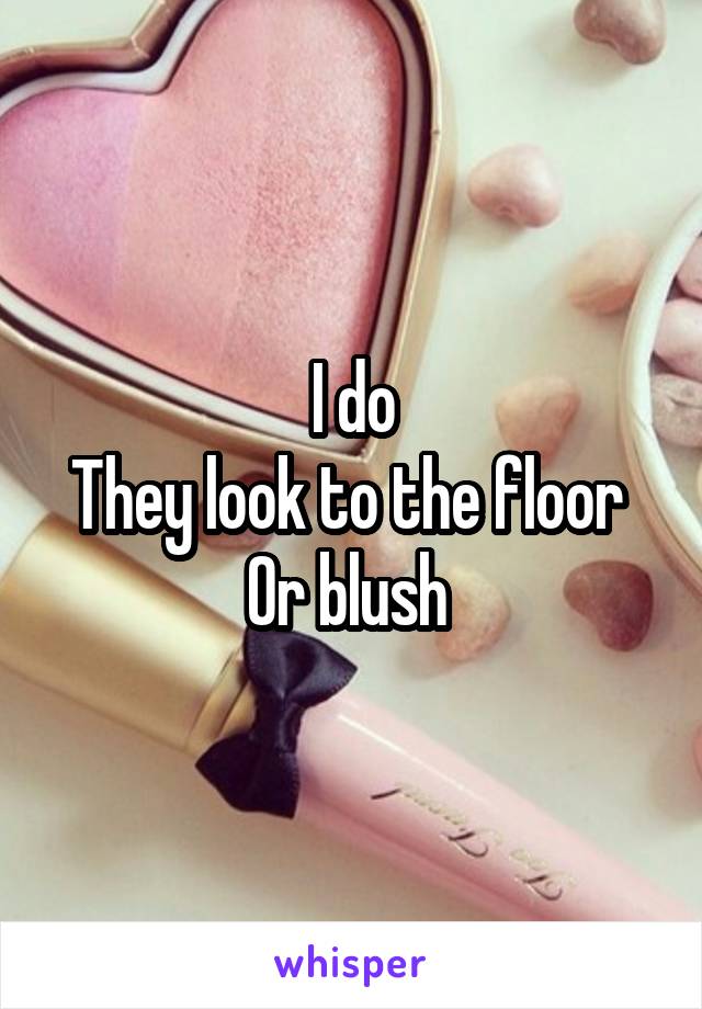 I do
They look to the floor 
Or blush 