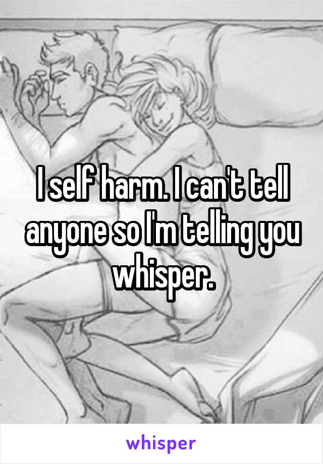 I self harm. I can't tell anyone so I'm telling you whisper.
