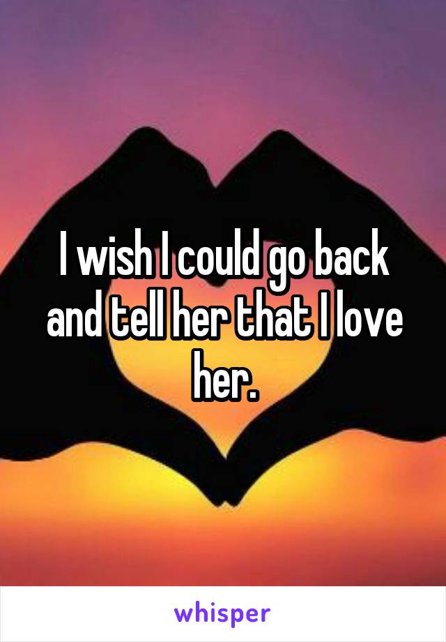 I wish I could go back and tell her that I love her.