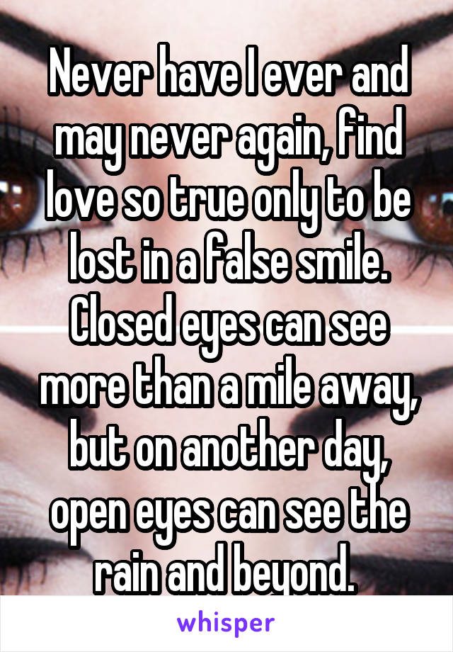 Never have I ever and may never again, find love so true only to be lost in a false smile. Closed eyes can see more than a mile away, but on another day, open eyes can see the rain and beyond. 