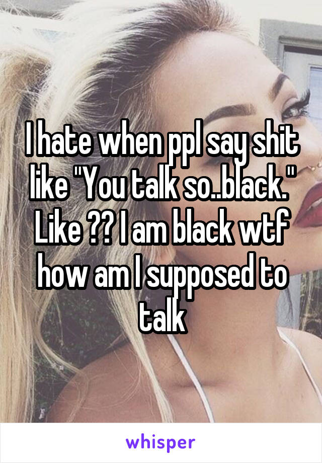 I hate when ppl say shit like "You talk so..black." Like ?? I am black wtf how am I supposed to talk