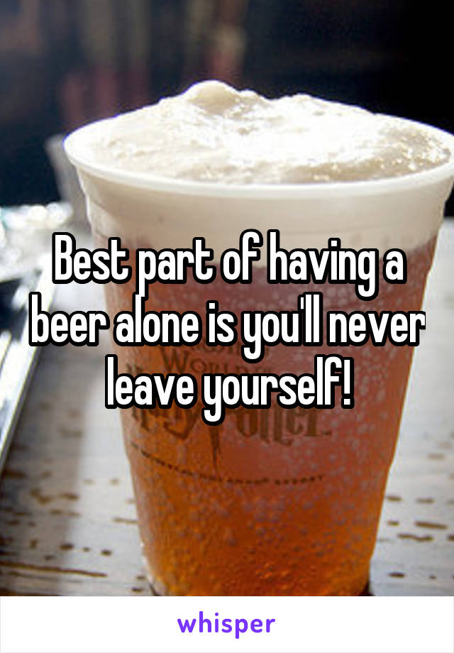 Best part of having a beer alone is you'll never leave yourself!