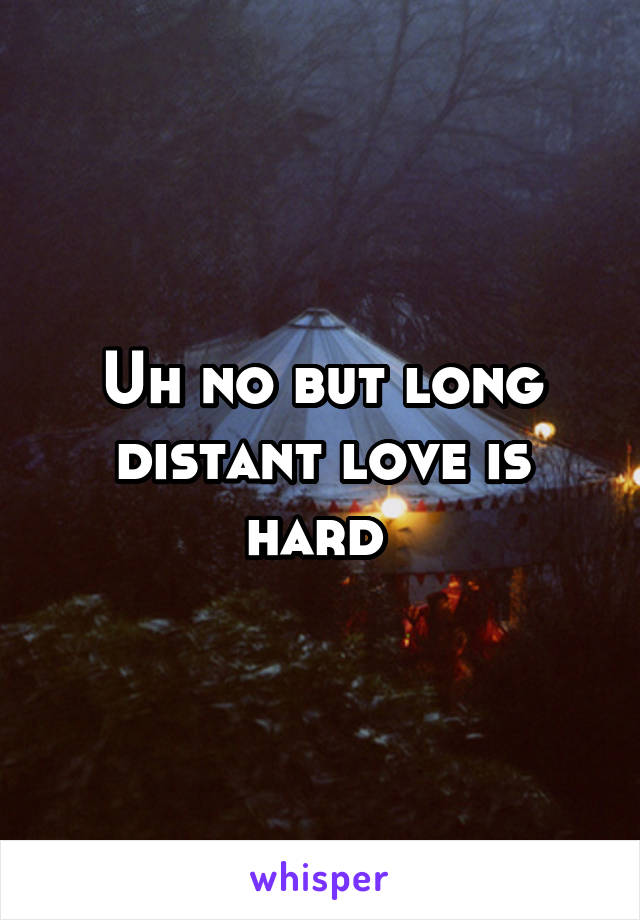 Uh no but long distant love is hard 