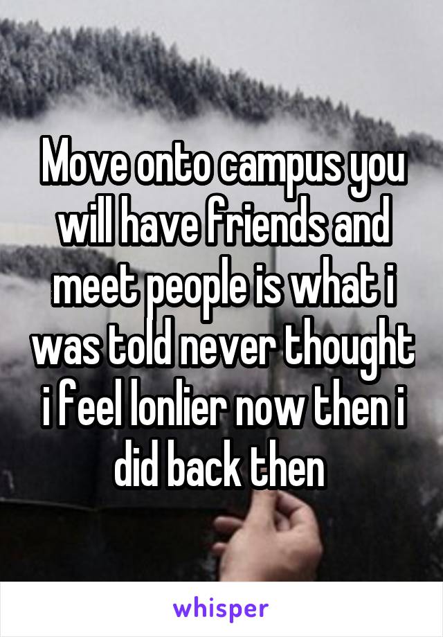 Move onto campus you will have friends and meet people is what i was told never thought i feel lonlier now then i did back then 