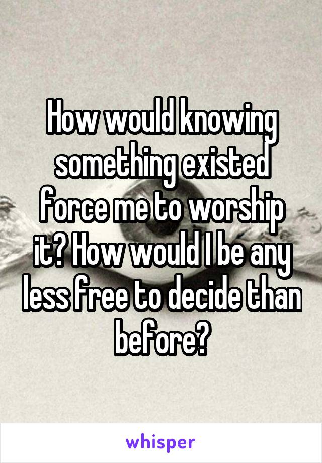 How would knowing something existed force me to worship it? How would I be any less free to decide than before?