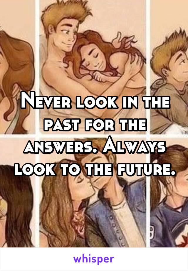 Never look in the past for the answers. Always look to the future.