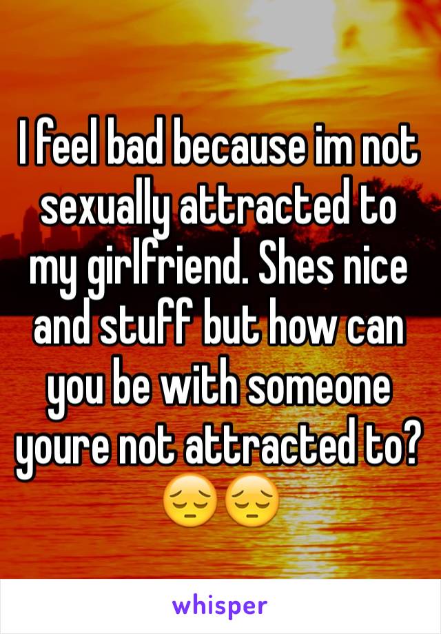 I feel bad because im not sexually attracted to my girlfriend. Shes nice and stuff but how can you be with someone youre not attracted to? 😔😔