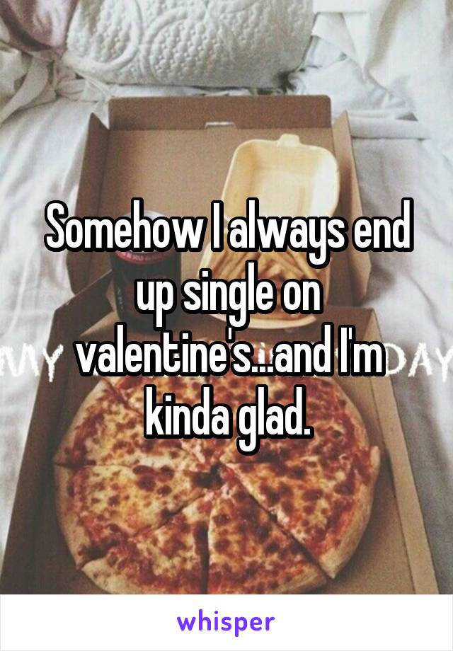 Somehow I always end up single on valentine's...and I'm kinda glad.