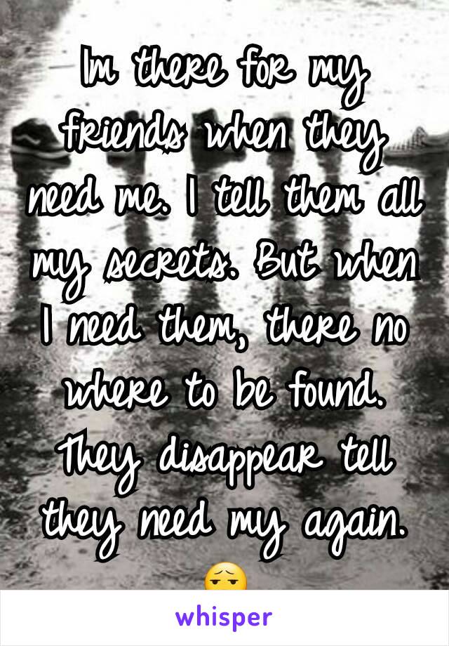 Im there for my friends when they need me. I tell them all my secrets. But when I need them, there no where to be found. They disappear tell they need my again.
😧