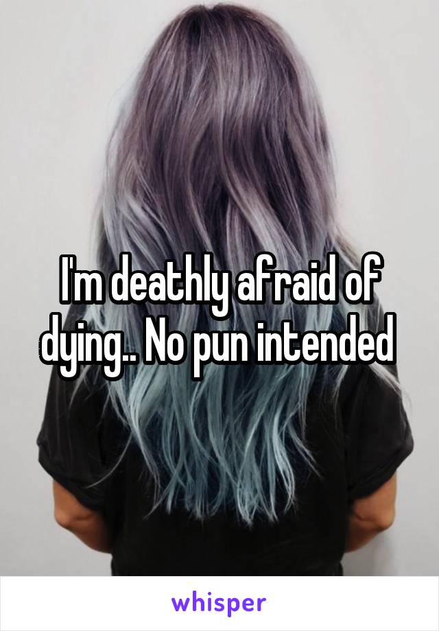 I'm deathly afraid of dying.. No pun intended 