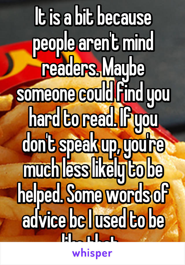 It is a bit because people aren't mind readers. Maybe someone could find you hard to read. If you don't speak up, you're much less likely to be helped. Some words of advice bc I used to be like that. 
