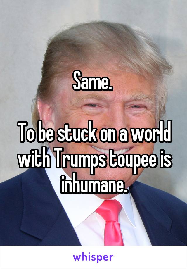 Same. 

To be stuck on a world with Trumps toupee is inhumane.
