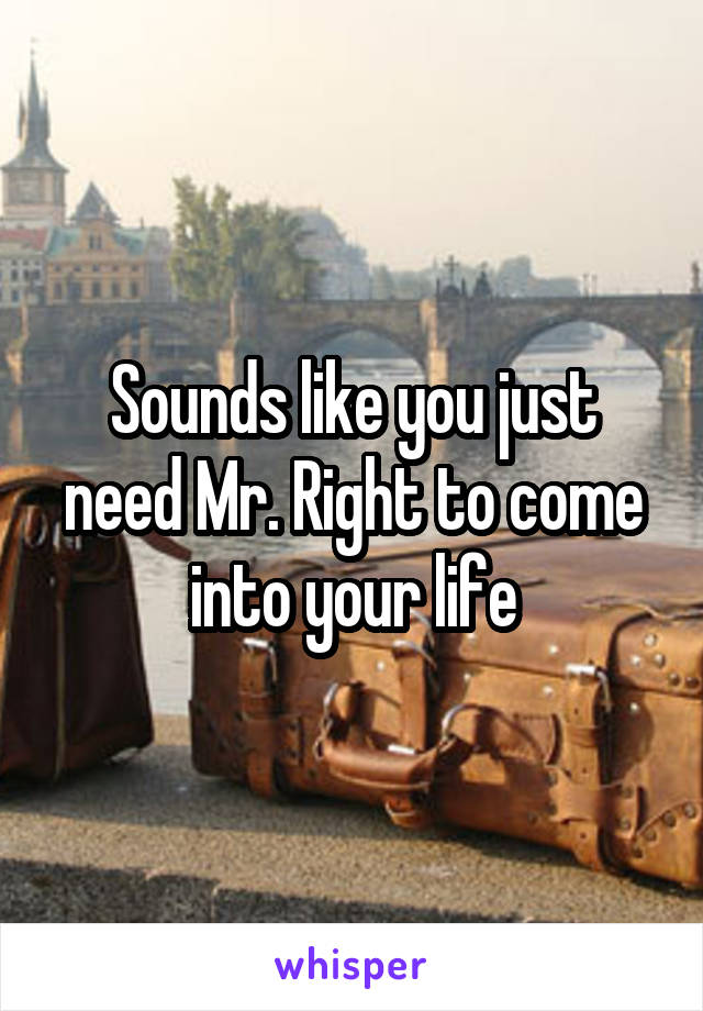Sounds like you just need Mr. Right to come into your life