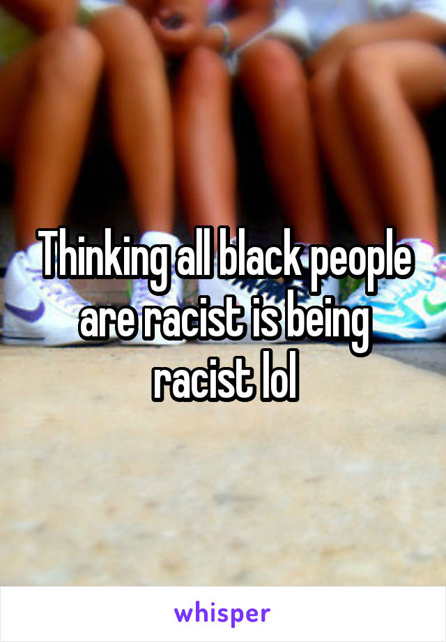Thinking all black people are racist is being racist lol