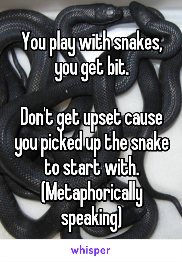 You play with snakes, you get bit.

Don't get upset cause you picked up the snake to start with.
(Metaphorically speaking)