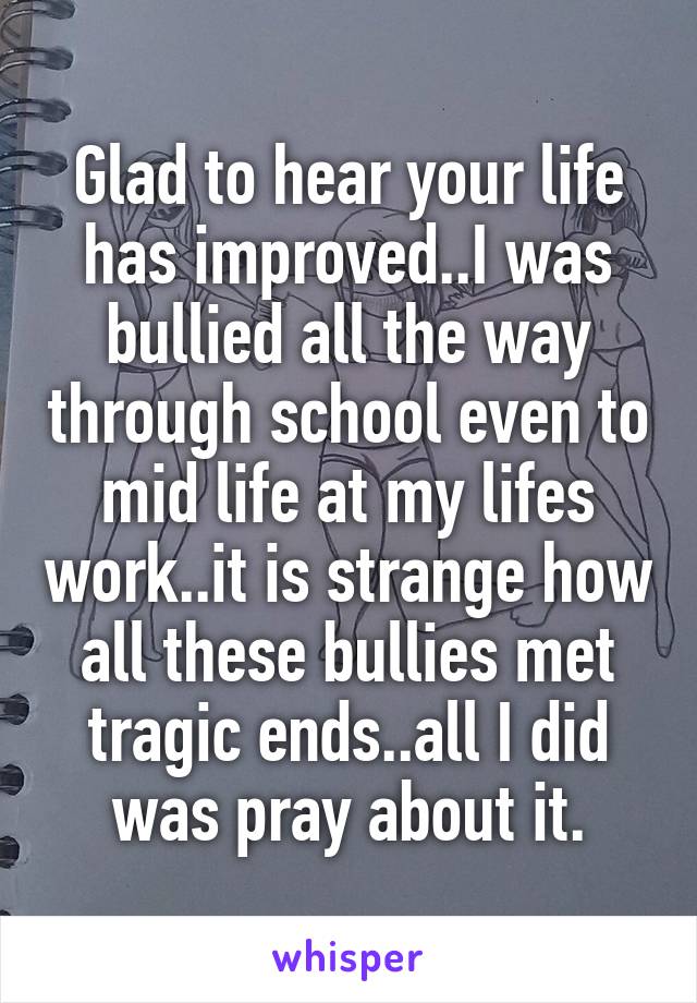 Glad to hear your life has improved..I was bullied all the way through school even to mid life at my lifes work..it is strange how all these bullies met tragic ends..all I did was pray about it.