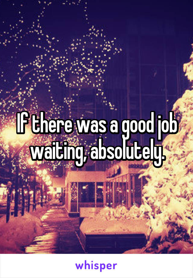 If there was a good job waiting, absolutely.