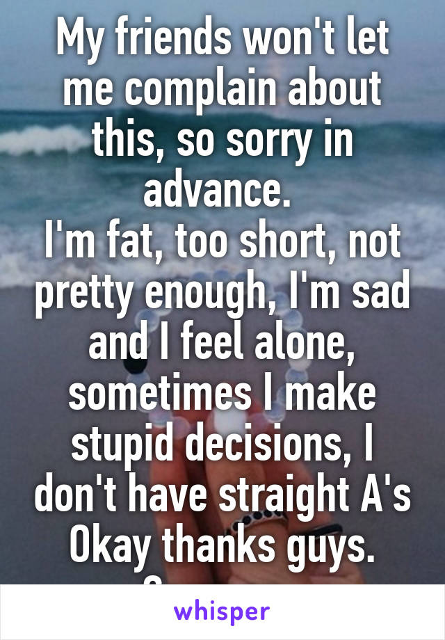 My friends won't let me complain about this, so sorry in advance. 
I'm fat, too short, not pretty enough, I'm sad and I feel alone, sometimes I make stupid decisions, I don't have straight A's
Okay thanks guys. Carry on. 