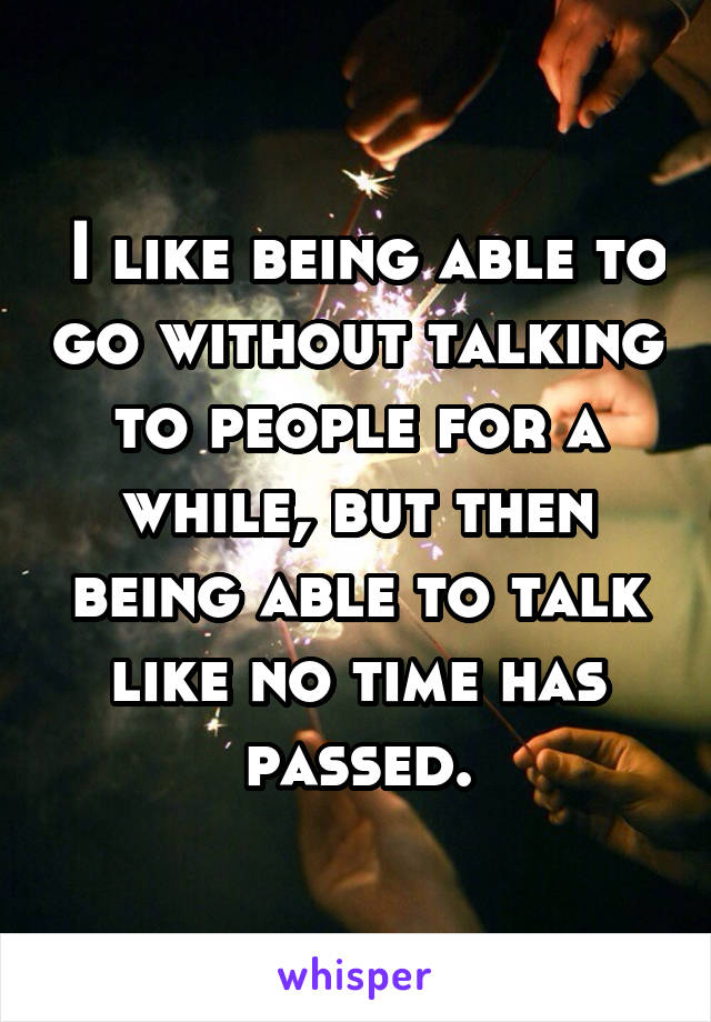  I like being able to go without talking to people for a while, but then being able to talk like no time has passed.