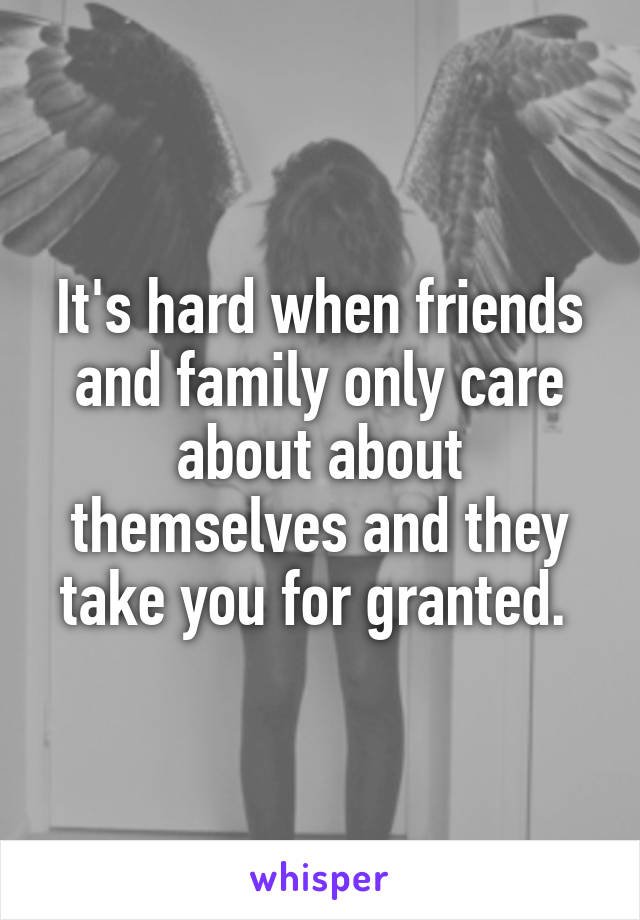 It's hard when friends and family only care about about themselves and they take you for granted. 