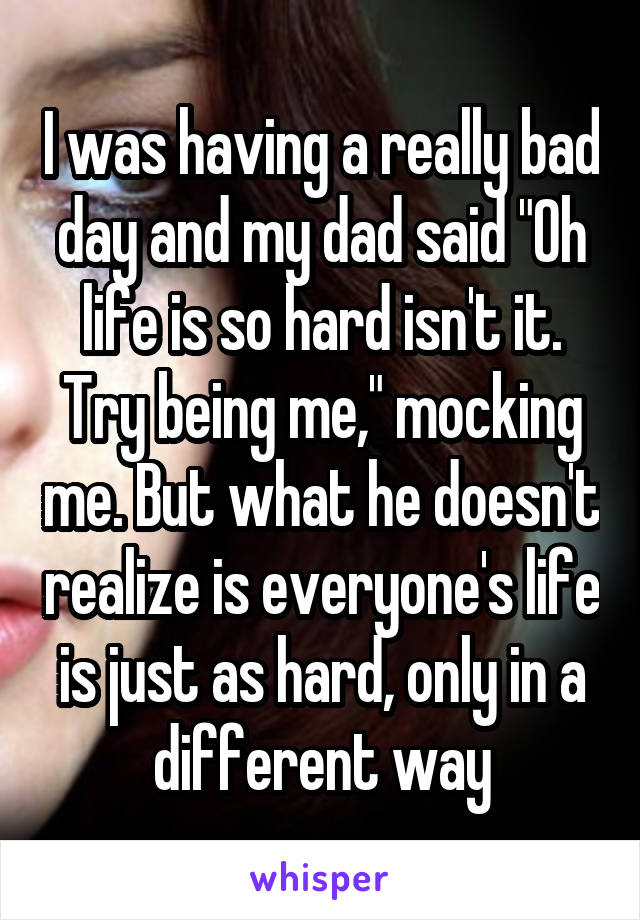 I was having a really bad day and my dad said "Oh life is so hard isn't it. Try being me," mocking me. But what he doesn't realize is everyone's life is just as hard, only in a different way