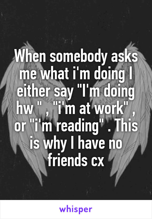 When somebody asks me what i'm doing I either say "I'm doing hw " , "i'm at work" , or "i'm reading" . This is why I have no friends cx