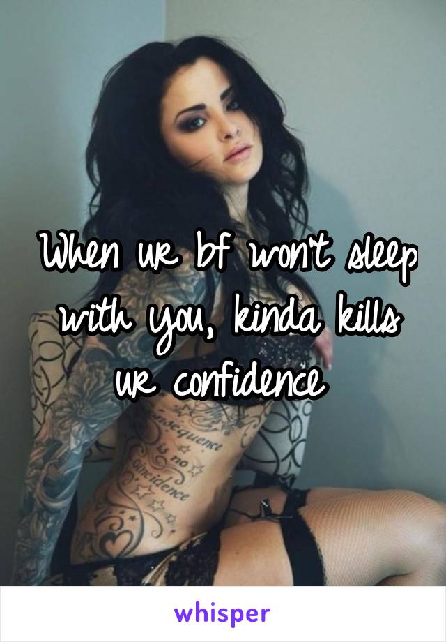 When ur bf won't sleep with you, kinda kills ur confidence 