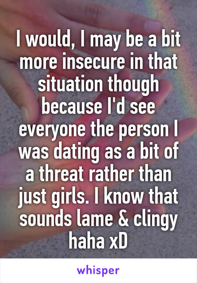 I would, I may be a bit more insecure in that situation though because I'd see everyone the person I was dating as a bit of a threat rather than just girls. I know that sounds lame & clingy haha xD