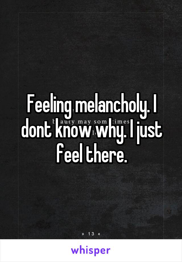 Feeling melancholy. I dont know why. I just feel there.