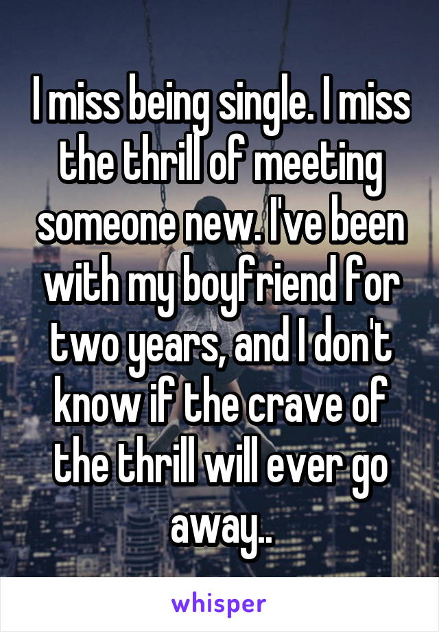 I miss being single. I miss the thrill of meeting someone new. I've been with my boyfriend for two years, and I don't know if the crave of the thrill will ever go away..