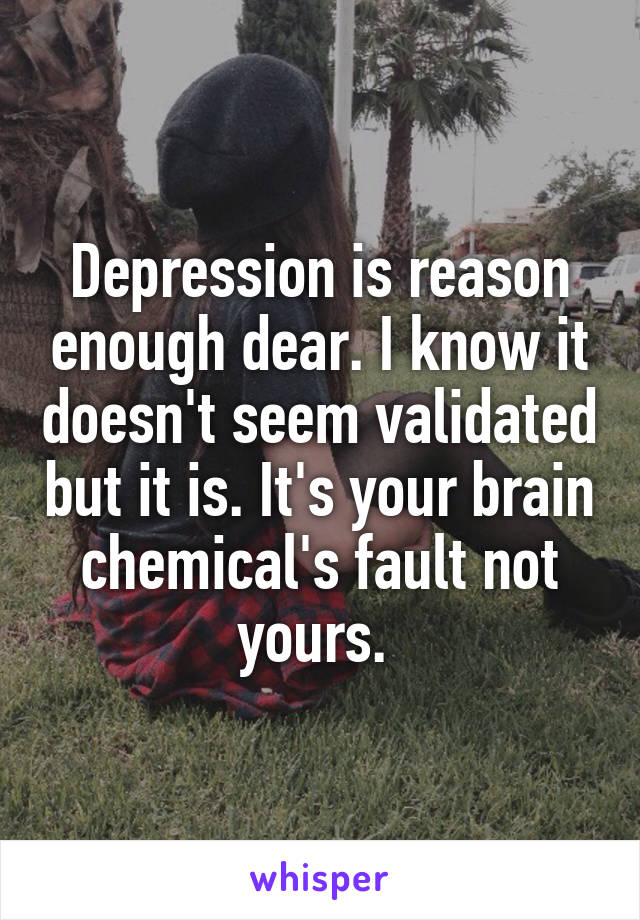 Depression is reason enough dear. I know it doesn't seem validated but it is. It's your brain chemical's fault not yours. 