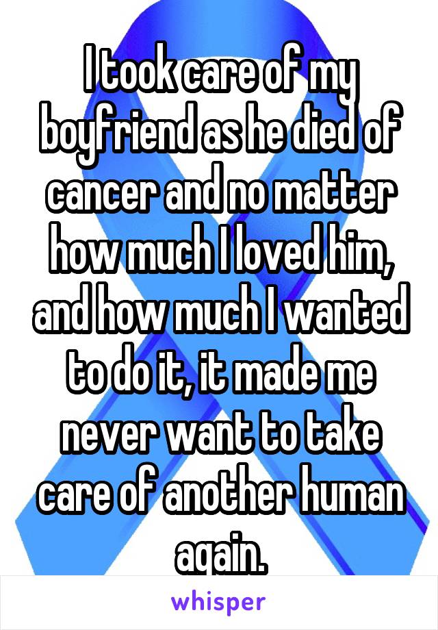 I took care of my boyfriend as he died of cancer and no matter how much I loved him, and how much I wanted to do it, it made me never want to take care of another human again.