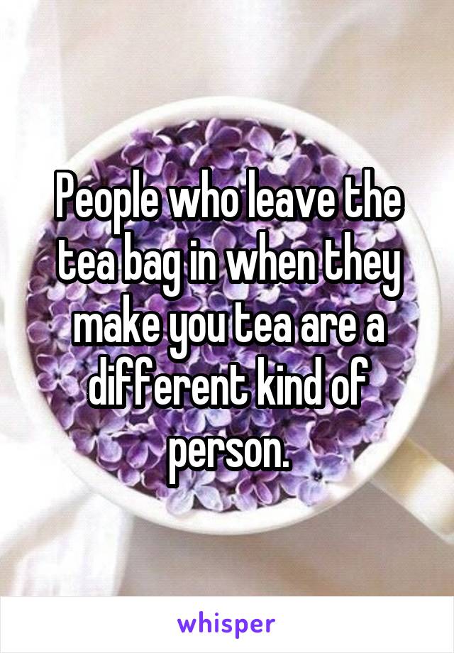 People who leave the tea bag in when they make you tea are a different kind of person.