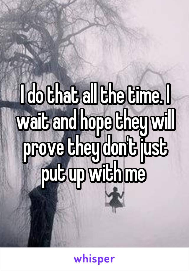 I do that all the time. I wait and hope they will prove they don't just put up with me 
