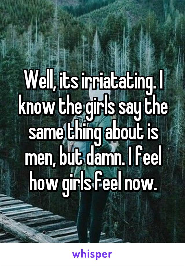 Well, its irriatating. I know the girls say the same thing about is men, but damn. I feel how girls feel now.