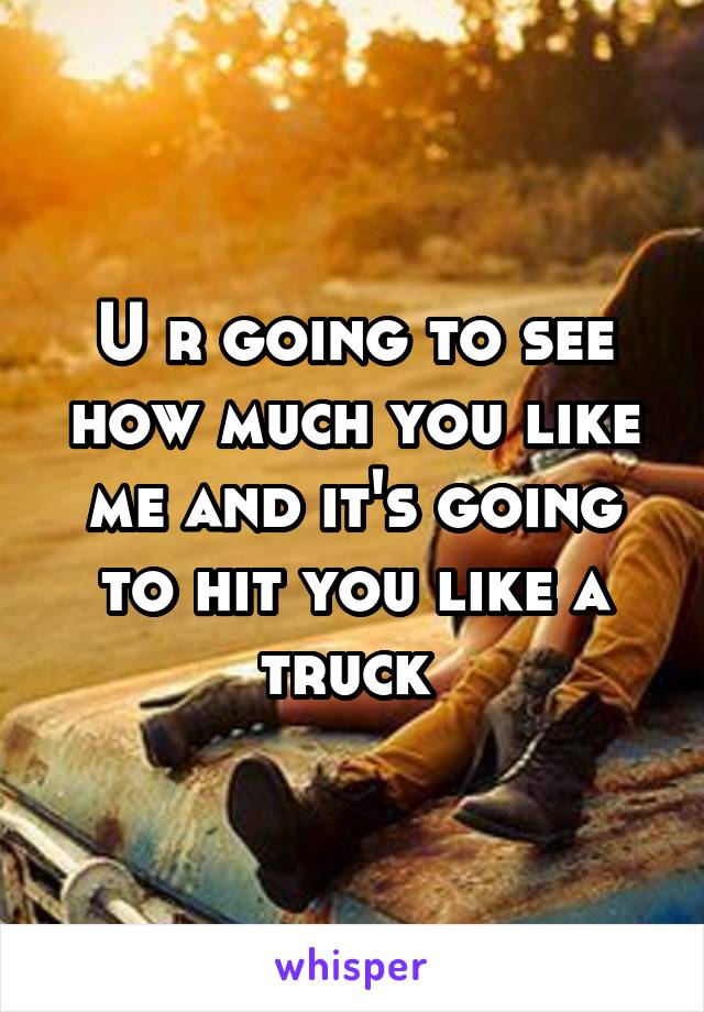 U r going to see how much you like me and it's going to hit you like a truck 