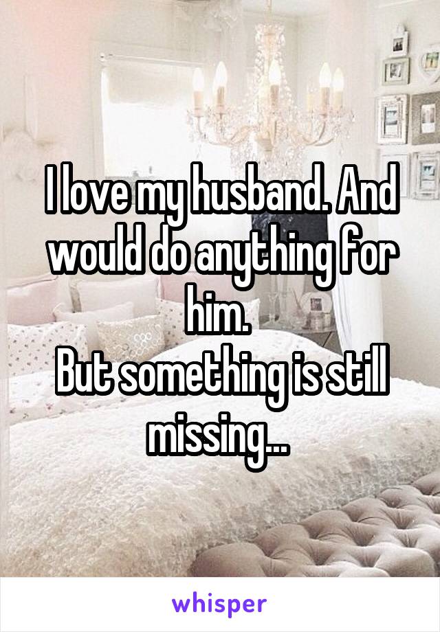 I love my husband. And would do anything for him. 
But something is still missing... 