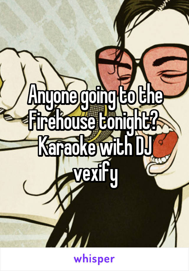 Anyone going to the Firehouse tonight? 
Karaoke with DJ vexify